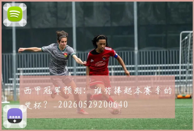 西甲冠军预测：谁将捧起本赛季的奖杯？_20260529200640