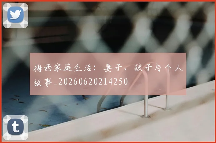 梅西家庭生活：妻子、孩子与个人故事_20260620214250