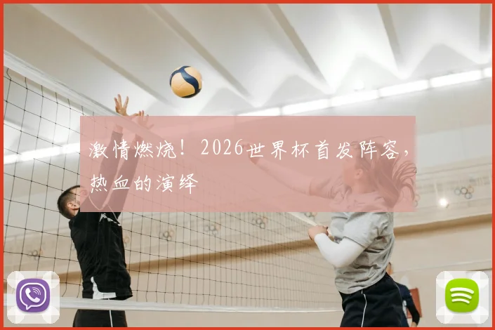 激情燃烧！2026世界杯首发阵容，热血的演绎