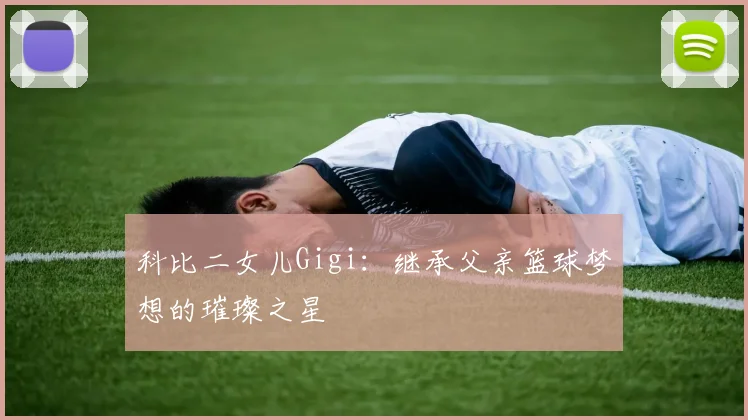 科比二女儿Gigi：继承父亲篮球梦想的璀璨之星