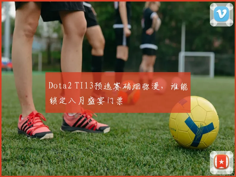 Dota2 TI13预选赛硝烟弥漫，谁能锁定八月盛宴门票