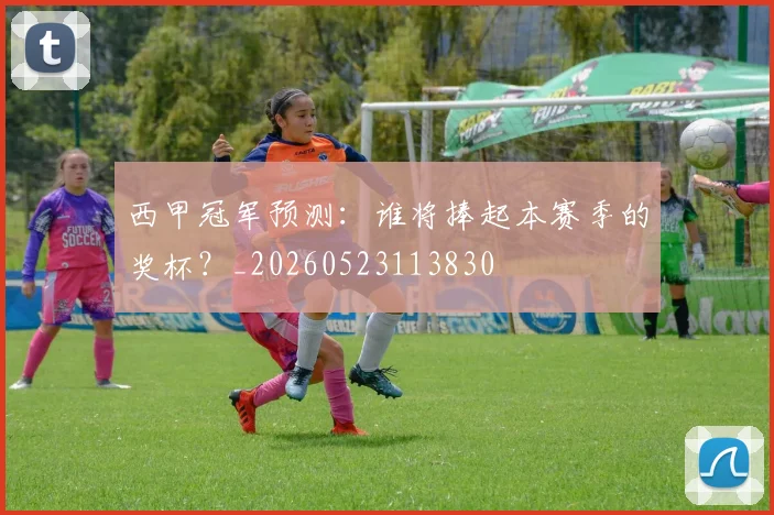 西甲冠军预测：谁将捧起本赛季的奖杯？_20260523113830