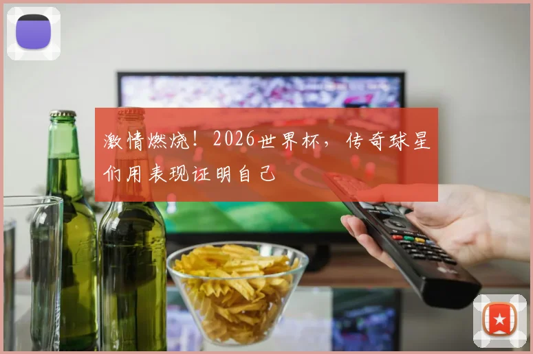 激情燃烧！2026世界杯，传奇球星们用表现证明自己