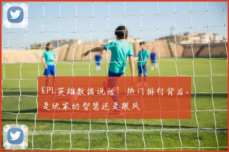 KPL英雄数据说话！热门排行背后，是玩家的智慧还是跟风