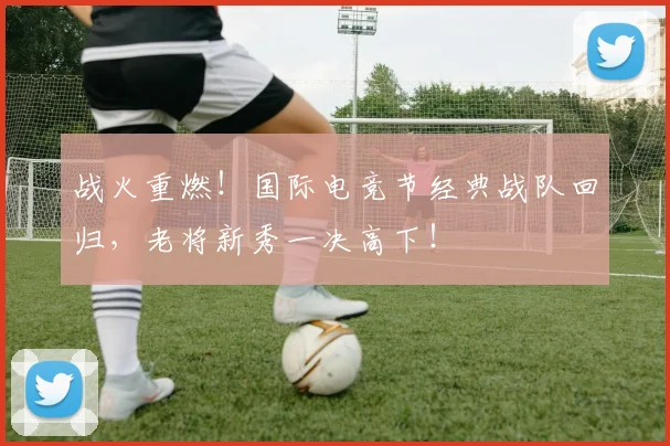 战火重燃！国际电竞节经典战队回归，老将新秀一决高下！